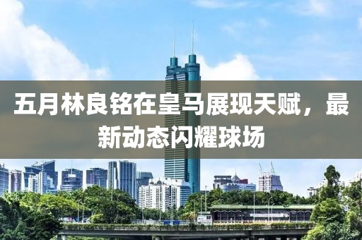 五月林良铭在皇马展现天赋，最新动态闪耀球场