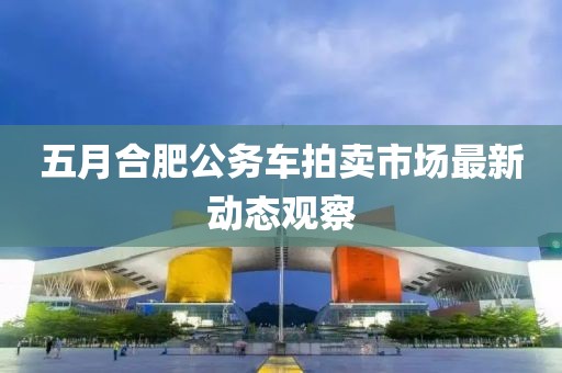 五月合肥公务车拍卖市场最新动态观察