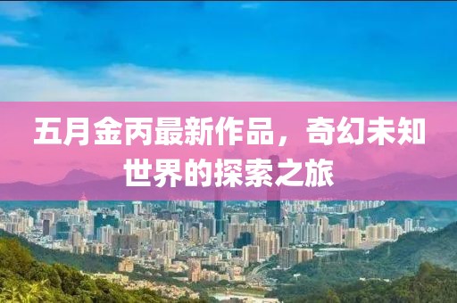 五月金丙最新作品，奇幻未知世界的探索之旅