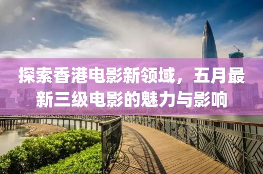 探索香港电影新领域，五月最新三级电影的魅力与影响