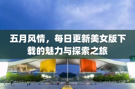 五月风情，每日更新美女版下载的魅力与探索之旅