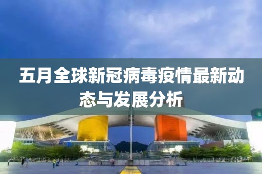 五月全球新冠病毒疫情最新动态与发展分析