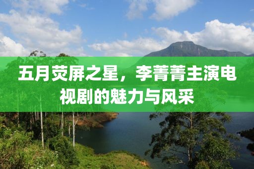 五月荧屏之星，李菁菁主演电视剧的魅力与风采