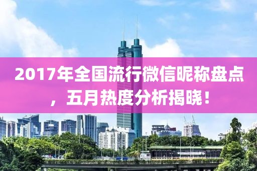 2017年全国流行微信昵称盘点，五月热度分析揭晓！