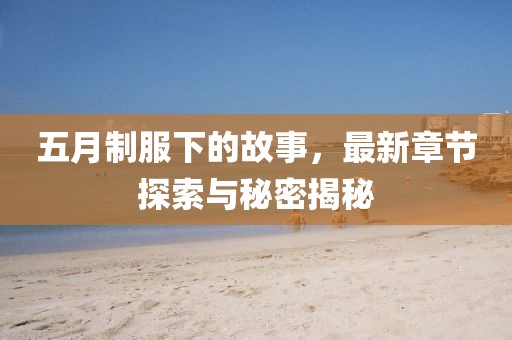 五月制服下的故事，最新章节探索与秘密揭秘