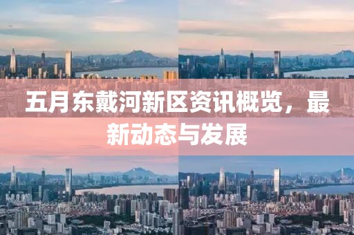 五月东戴河新区资讯概览，最新动态与发展