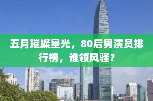 五月璀璨星光，80后男演员排行榜，谁领风骚？