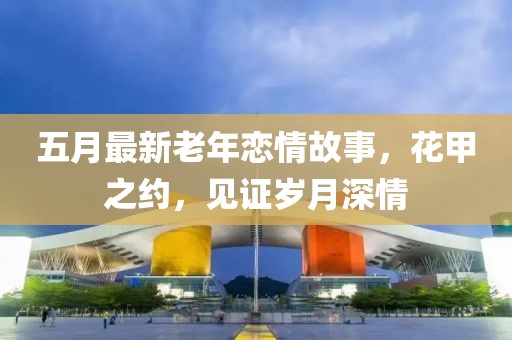 五月最新老年恋情故事，花甲之约，见证岁月深情