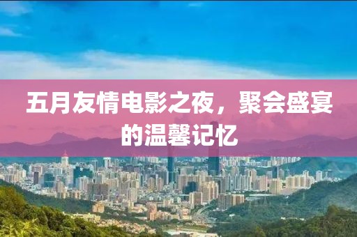 五月友情电影之夜，聚会盛宴的温馨记忆