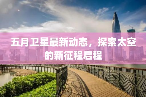 五月卫星最新动态，探索太空的新征程启程