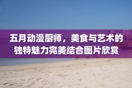 五月动漫厨师，美食与艺术的独特魅力完美结合图片欣赏