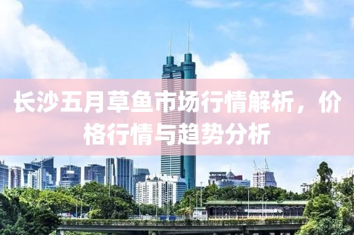 长沙五月草鱼市场行情解析，价格行情与趋势分析