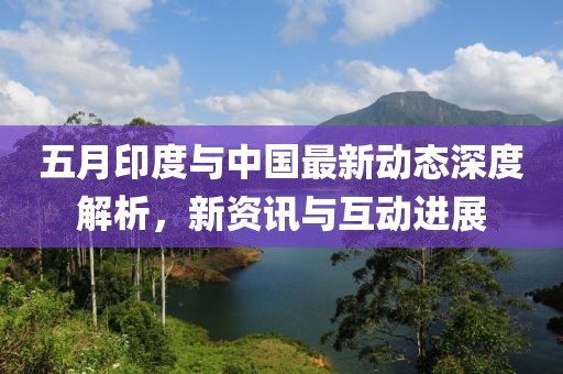 五月印度与中国最新动态深度解析，新资讯与互动进展