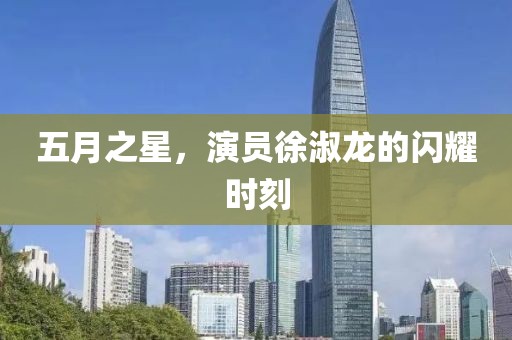 五月之星，演员徐淑龙的闪耀时刻