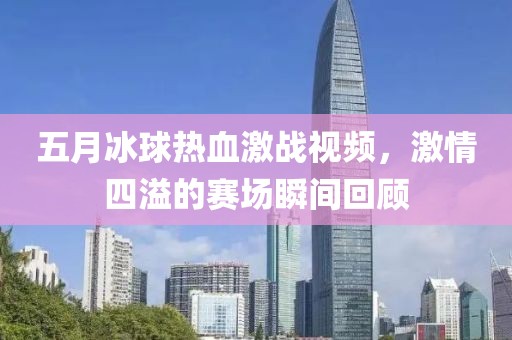 五月冰球热血激战视频，激情四溢的赛场瞬间回顾