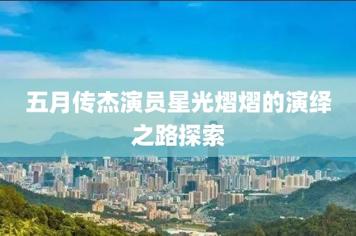 五月传杰演员星光熠熠的演绎之路探索