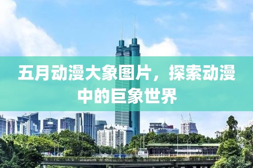 五月动漫大象图片，探索动漫中的巨象世界