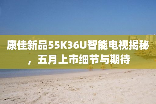 康佳新品55K36U智能电视揭秘，五月上市细节与期待