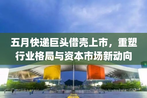 五月快递巨头借壳上市，重塑行业格局与资本市场新动向