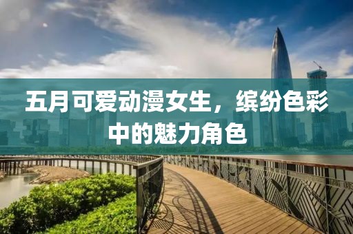 五月可爱动漫女生，缤纷色彩中的魅力角色