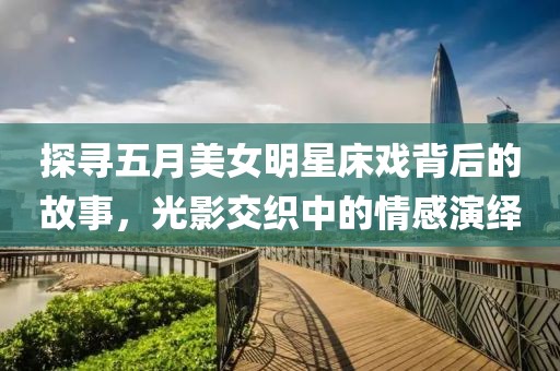 探寻五月美女明星床戏背后的故事，光影交织中的情感演绎