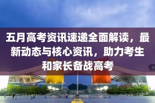 五月高考资讯速递全面解读，最新动态与核心资讯，助力考生和家长备战高考
