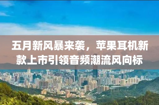 五月新风暴来袭，苹果耳机新款上市引领音频潮流风向标