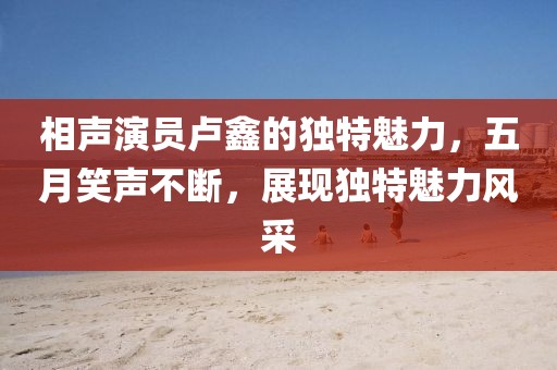 相声演员卢鑫的独特魅力，五月笑声不断，展现独特魅力风采