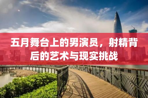五月舞台上的男演员，射精背后的艺术与现实挑战
