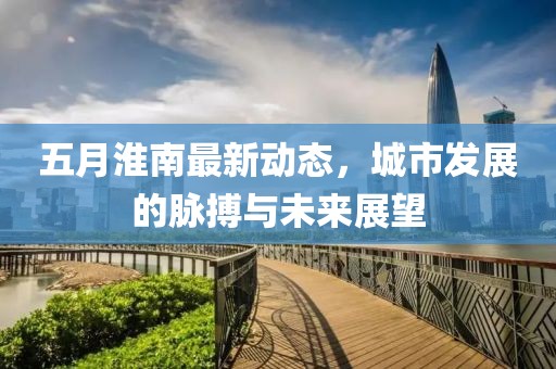 五月淮南最新动态，城市发展的脉搏与未来展望