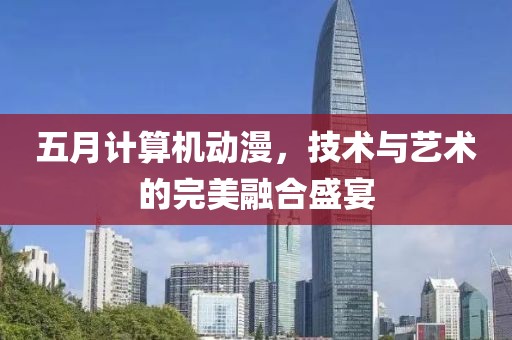 五月计算机动漫，技术与艺术的完美融合盛宴
