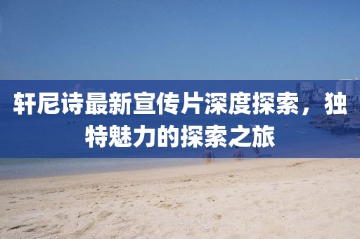 轩尼诗最新宣传片深度探索，独特魅力的探索之旅