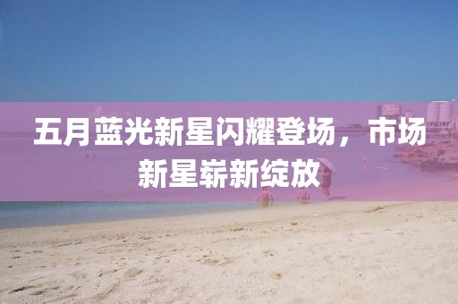 五月蓝光新星闪耀登场，市场新星崭新绽放