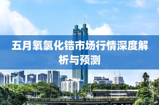 五月氧氯化锆市场行情深度解析与预测