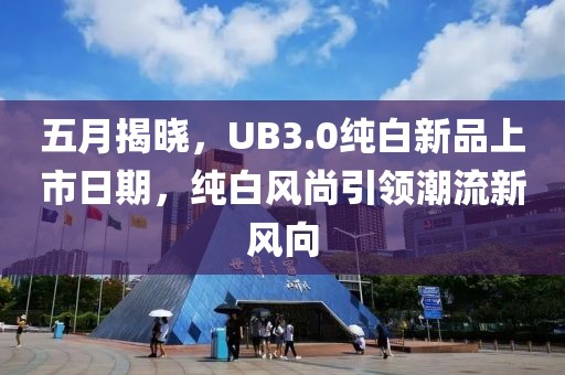 五月揭晓，UB3.0纯白新品上市日期，纯白风尚引领潮流新风向