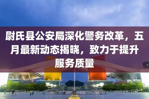 尉氏县公安局深化警务改革，五月最新动态揭晓，致力于提升服务质量