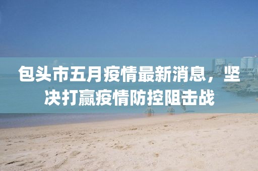 包头市五月疫情最新消息，坚决打赢疫情防控阻击战