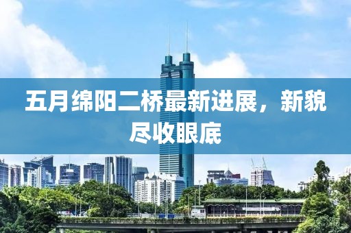 五月绵阳二桥最新进展，新貌尽收眼底