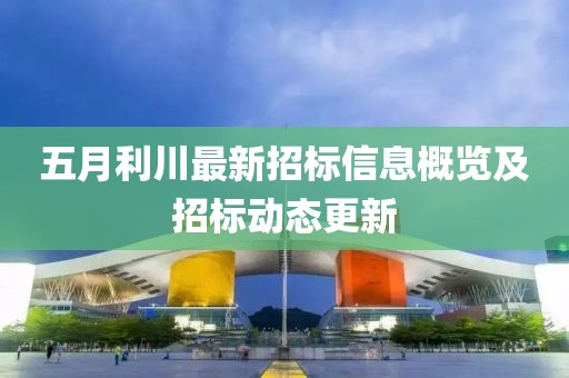 五月利川最新招标信息概览及招标动态更新