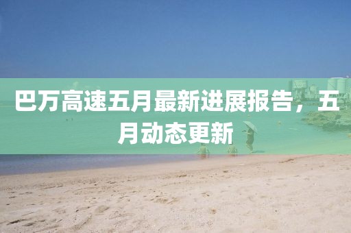 巴万高速五月最新进展报告，五月动态更新