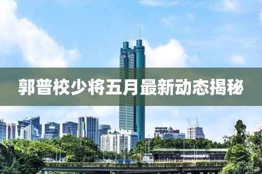 郭普校少将五月最新动态揭秘