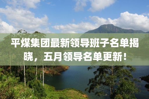 平煤集团最新领导班子名单揭晓，五月领导名单更新！