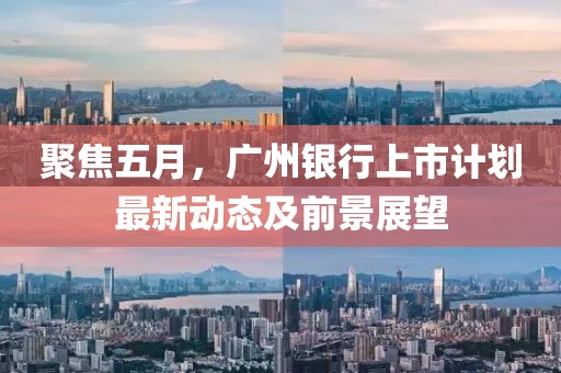 聚焦五月，广州银行上市计划最新动态及前景展望