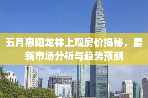 五月惠阳龙林上观房价揭秘，最新市场分析与趋势预测