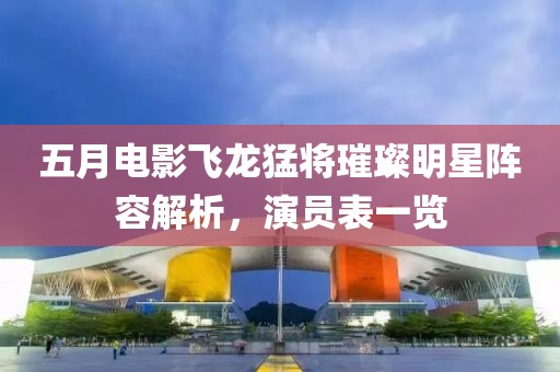 五月电影飞龙猛将璀璨明星阵容解析，演员表一览