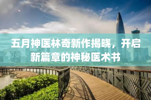 五月神医林奇新作揭晓，开启新篇章的神秘医术书