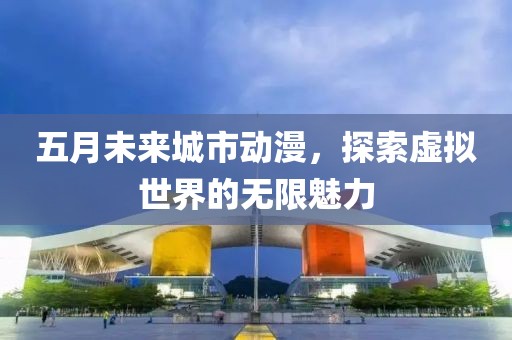 五月未来城市动漫，探索虚拟世界的无限魅力