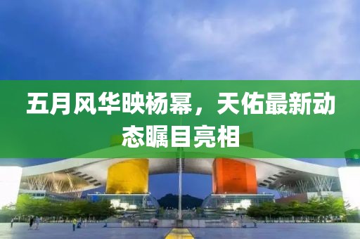 五月风华映杨幂，天佑最新动态瞩目亮相