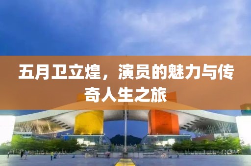 五月卫立煌，演员的魅力与传奇人生之旅