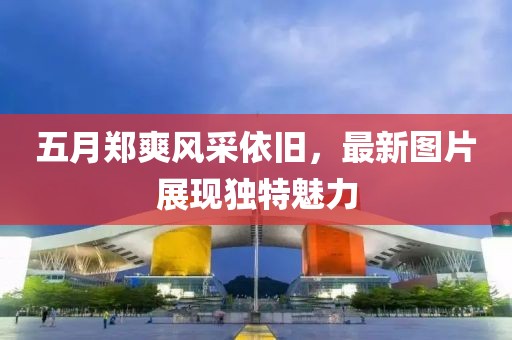 五月郑爽风采依旧，最新图片展现独特魅力